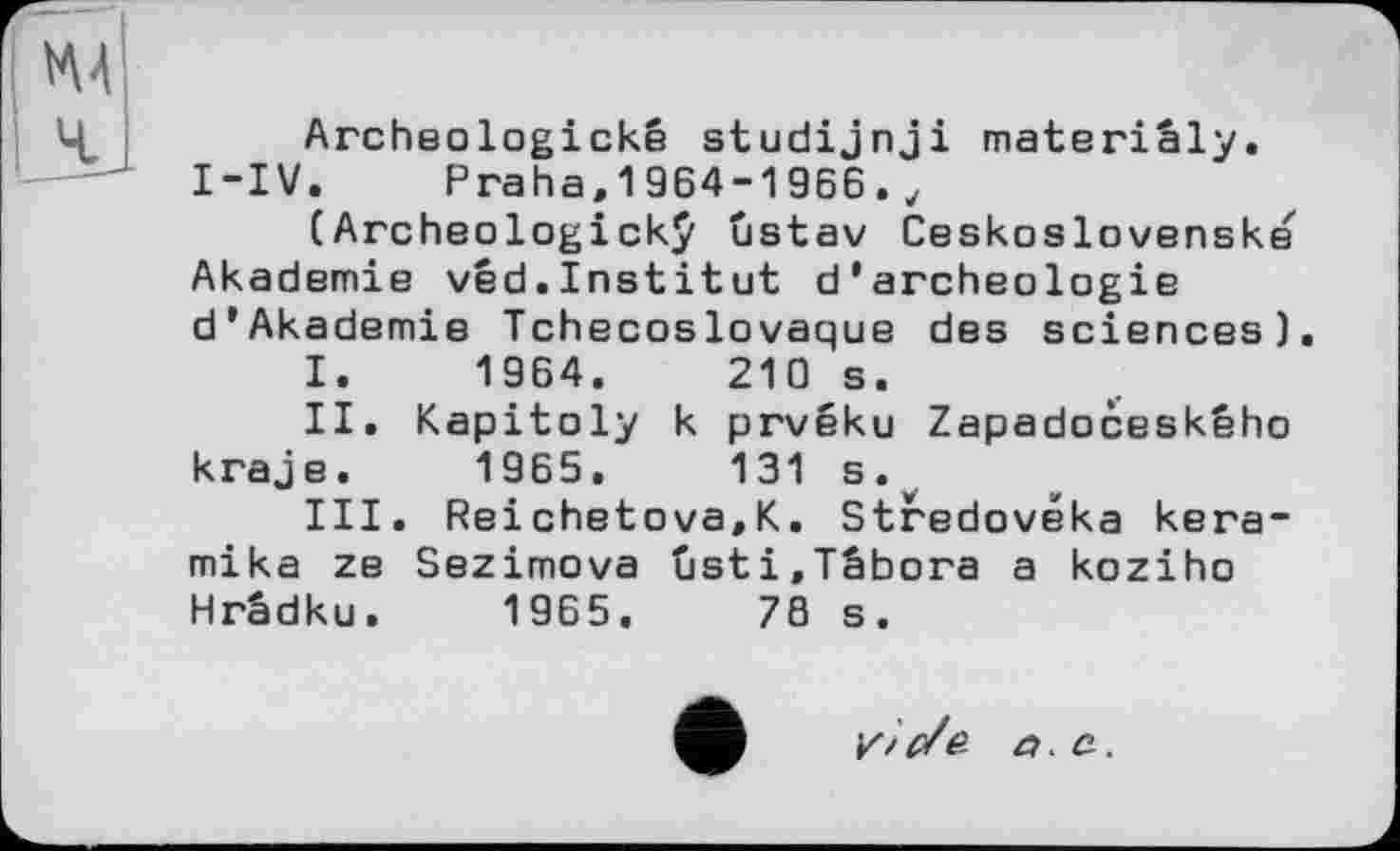 ﻿Archeologickê studijnji materiâly. I-IV.	Praha,1964-1966.y
(Archeologickÿ ûstav Ceskoslovenske Akademie vêd.Institut d*archeologie d’Akademie Tchécoslovaque	des	sciences).
I.	1964.	210 s.
II.	Kapitoly	к	prvéku	Zapadoceského
kraje.	1965.	131 s.
III.	Reichetova.K. Stredovéka kera-
mika ze Sezimova ûsti.Tâbora a koziho Hrâdku. 1965.	78 s.
yic/e. a. a.